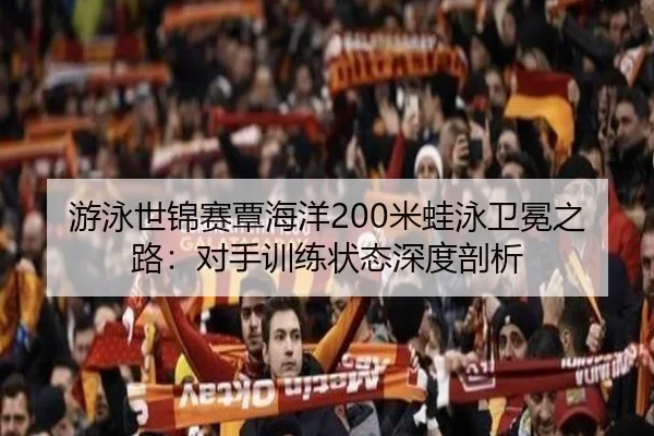 游泳世锦赛覃海洋200米蛙泳卫冕之路：对手训练状态深度剖析