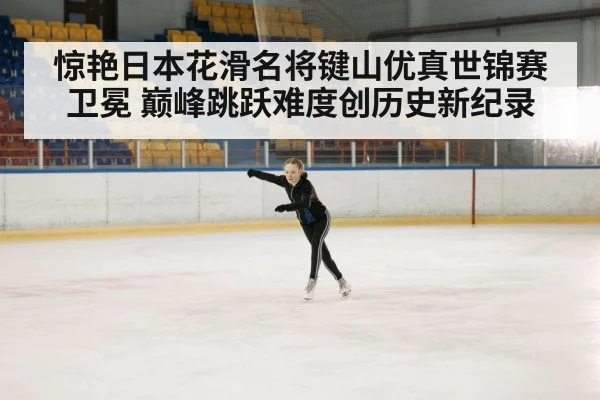惊艳日本花滑名将键山优真世锦赛卫冕 巅峰跳跃难度创历史新纪录