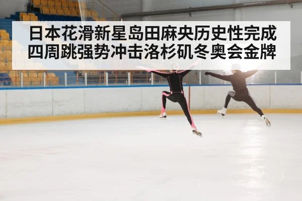 日本花滑新星岛田麻央历史性完成四周跳强势冲击洛杉矶冬奥会金牌