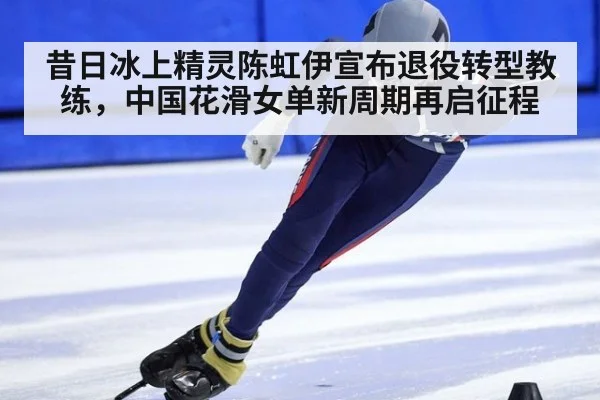 昔日冰上精灵陈虹伊宣布退役转型教练，中国花滑女单新周期再启征程