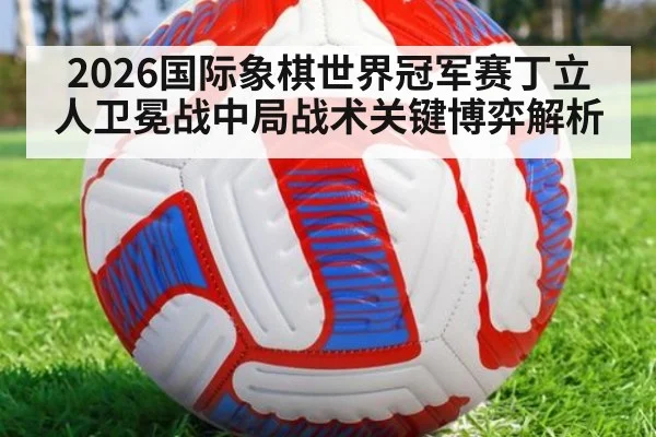 2026国际象棋世界冠军赛丁立人卫冕战中局战术关键博弈解析